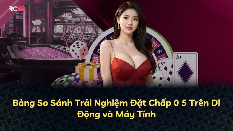 Bảng So Sánh Trải Nghiệm Đặt Chấp 0 5 Trên Di Động và Máy Tính