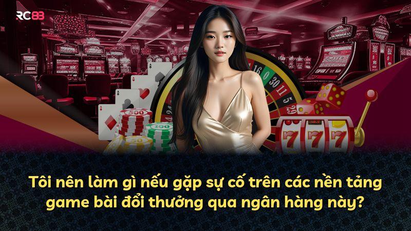 Tôi nên làm gì nếu gặp sự cố trên các nền tảng game bài đổi thưởng qua ngân hàng này?