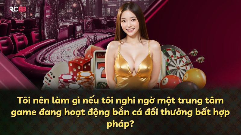 Tôi nên làm gì nếu tôi nghi ngờ một trung tâm game đang hoạt động bắn cá đổi thưởng bất hợp pháp?